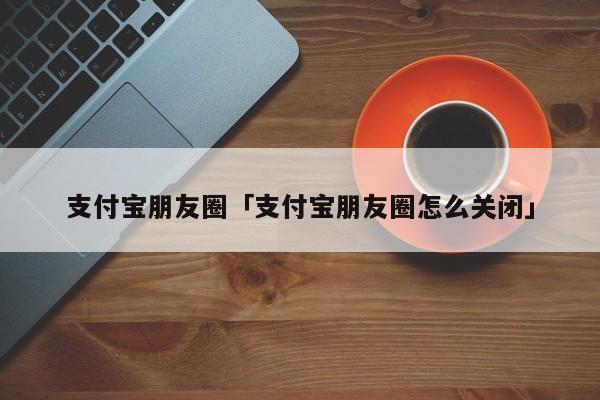 支付宝朋友圈 支付宝朋友圈怎么关闭